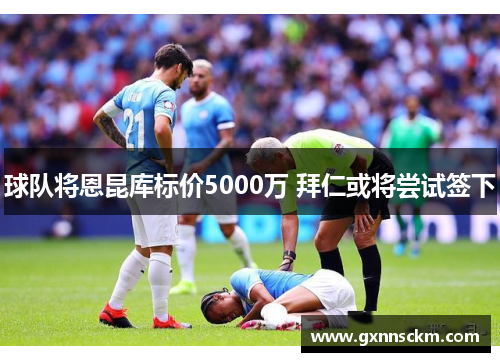 球队将恩昆库标价5000万 拜仁或将尝试签下