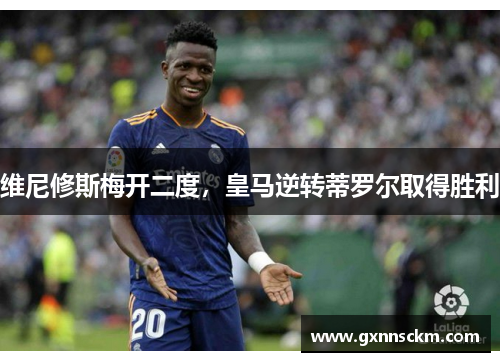 维尼修斯梅开二度，皇马逆转蒂罗尔取得胜利