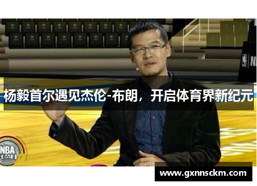 杨毅首尔遇见杰伦-布朗，开启体育界新纪元